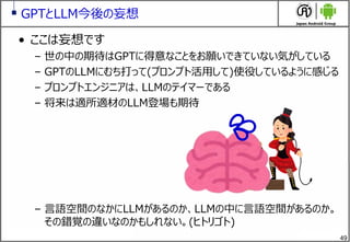 49
GPTとLLM今後の妄想
&bull; ここは妄想です
&ndash; 世の中の期待はGPTに得意なことをお願いできていない気がしている
&ndash; GPTのLLMにむち打って(プロンプト活用して)使役しているように感じる
&ndash; プロンプトエンジニアは、LLMのテイマーである
&ndash; 将来は適所適材のLLM登場も期待
&ndash; 言語空間のなかにLLMがあるのか、LLMの中に言語空間があるのか。
その錯覚の違いなのかもしれない。(ヒトリゴト)
💦
 