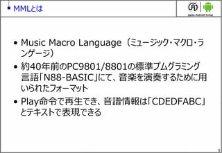 5
MMLとは
&bull; Music Macro Language（ミュージック・マクロ・ラ
ンゲージ）
&bull; 約40年前のPC9801/8801の標準プムグラミング
言語「N88-BASIC」にて、音楽を演奏するために用
いられたフォーマット
&bull; Play命令で再生でき、音譜情報は「CDEDFABC」
とテキストで表現できる
 