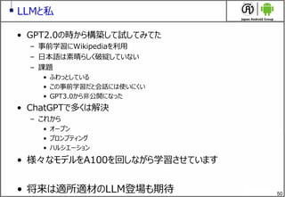 50
LLMと私
&bull; GPT2.0の時から構築して試してみてた
&ndash; 事前学習にWikipediaを利用
&ndash; 日本語は素晴らしく破綻していない
&ndash; 課題
&bull; ふわっとしている
&bull; この事前学習だと会話には使いにくい
&bull; GPT3.0から非公開になった
&bull; ChatGPTで多くは解決
&ndash; これから
&bull; オープン
&bull; プロンプティング
&bull; ハルシエーション
&bull; 様々なモデルをA100を回しながら学習させています
&bull; 将来は適所適材のLLM登場も期待
 