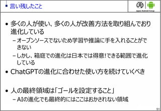 51
言い残したこと
&bull; 多くの人が使い、多くの人が改善方法を取り組んでおり
進化している
&ndash; オープンソースでないため学習や推論に手を入れることがで
きない
&ndash; しかし、箱庭での進化は日本では得意!できる範囲で進化
している
&bull; ChatGPTの進化に合わせた使い方を続けていくべき
&bull; 人の最終領域は「ゴールを設定すること」
&ndash; AIの進化でも最終的にはここはおかされない領域
 