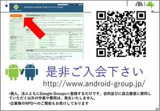 54
是非ご入会下さい
http://www.android-group.jp/
&bull;個人、法人ともにGoogle Groupsへ登録するだけです。会則並びに設立趣意に賛同し
ていただく以外の作業や費用は、発生いたしません。
&bull;企業様のNPOへのご賛助もお受けしております
 