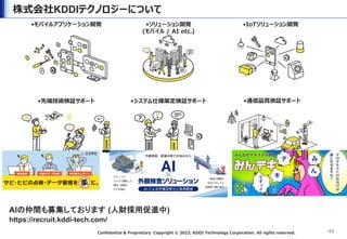Confidential & Proprietary Copyright &copy; 2023, KDDI Technology Corporation. All rights reserved.
株式会社KDDIテクノロジーについて
&bull;55
&bull;モバイルアプリケーション開発 &bull;ソリューション開発
(モバイル / AI etc.)
&bull;IoTソリューション開発
&bull;先端技術検証サポート &bull;通信品質検証サポート
&bull;システム仕様策定検証サポート
AIの仲間も募集しております (人財採用促進中)
https://recruit.kddi-tech.com/
 