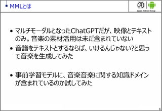6
MMLとは
&bull; マルチモーダルとなったChatGPTだが、映像とテキスト
のみ。音楽の素材活用は未だ含まれていない
&bull; 音譜をテキストとするならば、いけるんじゃない?と思っ
て音楽を生成してみた
&bull; 事前学習モデルに、音楽音楽に関する知識ドメイン
が含まれているのか試してみた
 