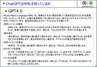 8
ChatGPTはMMLを知っているか
&bull; GPT4.0
&bull;Music Macro Language（MML）は、簡単なテキスト表記を用いて音楽を記述するための言語
です。コンピュータやゲーム機の音楽制作に広く使われており、様々なシステムやソフトウェアで
サポートされています。基本的なMMLのフォーマットは以下の通りです。
&bull;音符（ノート）の表記:
&bull;MMLでは、音符はアルファベットのAからGまでの文字で表されます。オクターブ（音の高
さ）は、直後に続く数字で指定します。例えば、「C4」は4オクターブのド（C）を表します。
&bull;音の長さ:
&bull;音の長さは、音符の後に続く数字で表されます。例えば、「C4」の後に続く「8」は、8分音符
のド（C4）を意味します。長さの指定がない場合は、デフォルトの長さが適用されます。
&bull;休符（レスト）の表記:
&bull;休符は、「R」の後に続く数字で表されます。例えば、「R8」は、8分の休符を表します。
&bull;オクターブの変更:
&bull;オクターブを変更するには、「<」または「>」を使います。「<」はオクターブを下げ、「>」はオ
クターブを上げます。例えば、「C4>」は、C4の後にオクターブが上がることを意味します。
&bull;テンポの変更:
&bull;テンポは、「T」の後に続く数字で表されます。例えば、「T120」は、テンポが120 BPM（1分
間に120拍）であることを示します。
 