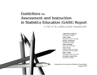 Guidelines for
Assessment and Instruction
in Statistics Education (GAISE) Report
A Pre-K–12 Curriculum Framework
Christine Franklin
University of Georgia
Gary Kader
Appalachian State University
Denise Mewborn
University of Georgia
Jerry Moreno
John Carroll University
Roxy Peck
California Polytechnic State
University, San Luis Obispo
Mike Perry
Appalachian State University
Richard Scheaffer
University of Florida
Endorsed by the American Statistical Association
August 2005
 
