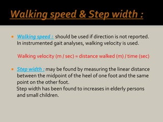  Walking speed : should be used if direction is not reported.
In instrumented gait analyses, walking velocity is used.
Walking velocity (m / sec) = distance walked (m) / time (sec)
 Step width : may be found by measuring the linear distance
between the midpoint of the heel of one foot and the same
point on the other foot.
Step width has been found to increases in elderly persons
and small children.
 