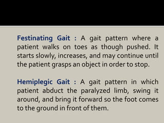 Festinating Gait : A gait pattern where a
patient walks on toes as though pushed. It
starts slowly, increases, and may continue until
the patient grasps an object in order to stop.
Hemiplegic Gait : A gait pattern in which
patient abduct the paralyzed limb, swing it
around, and bring it forward so the foot comes
to the ground in front of them.
 