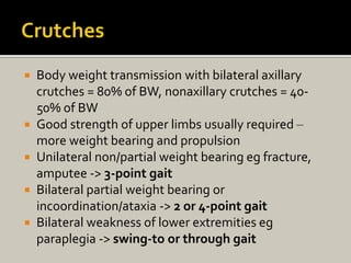  Body weight transmission with bilateral axillary
crutches = 80% of BW, nonaxillary crutches = 40-
50% of BW
 Good strength of upper limbs usually required –
more weight bearing and propulsion
 Unilateral non/partial weight bearing eg fracture,
amputee -> 3-point gait
 Bilateral partial weight bearing or
incoordination/ataxia -> 2 or 4-point gait
 Bilateral weakness of lower extremities eg
paraplegia -> swing-to or through gait
 