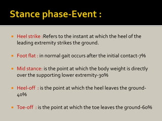  Heel strike :Refers to the instant at which the heel of the
leading extremity strikes the ground.
 Foot flat : in normal gait occurs after the initial contact-7%
 Mid stance: is the point at which the body weight is directly
over the supporting lower extremity-30%
 Heel-off : is the point at which the heel leaves the ground-
40%
 Toe-off : is the point at which the toe leaves the ground-60%
 