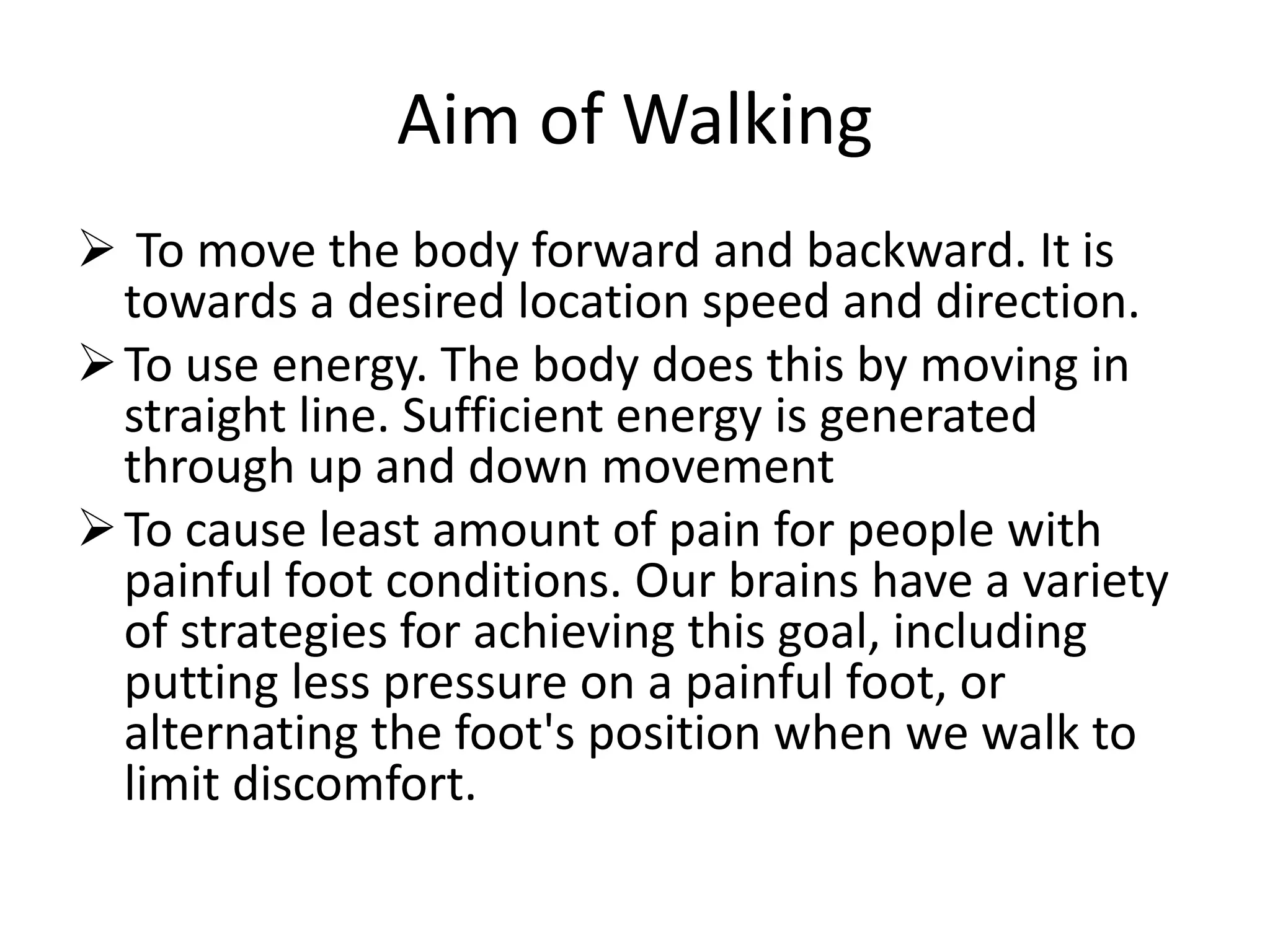 Aim of Walking
 To move the body forward and backward. It is
towards a desired location speed and direction.
To use energy. The body does this by moving in
straight line. Sufficient energy is generated
through up and down movement
To cause least amount of pain for people with
painful foot conditions. Our brains have a variety
of strategies for achieving this goal, including
putting less pressure on a painful foot, or
alternating the foot's position when we walk to
limit discomfort.
 
