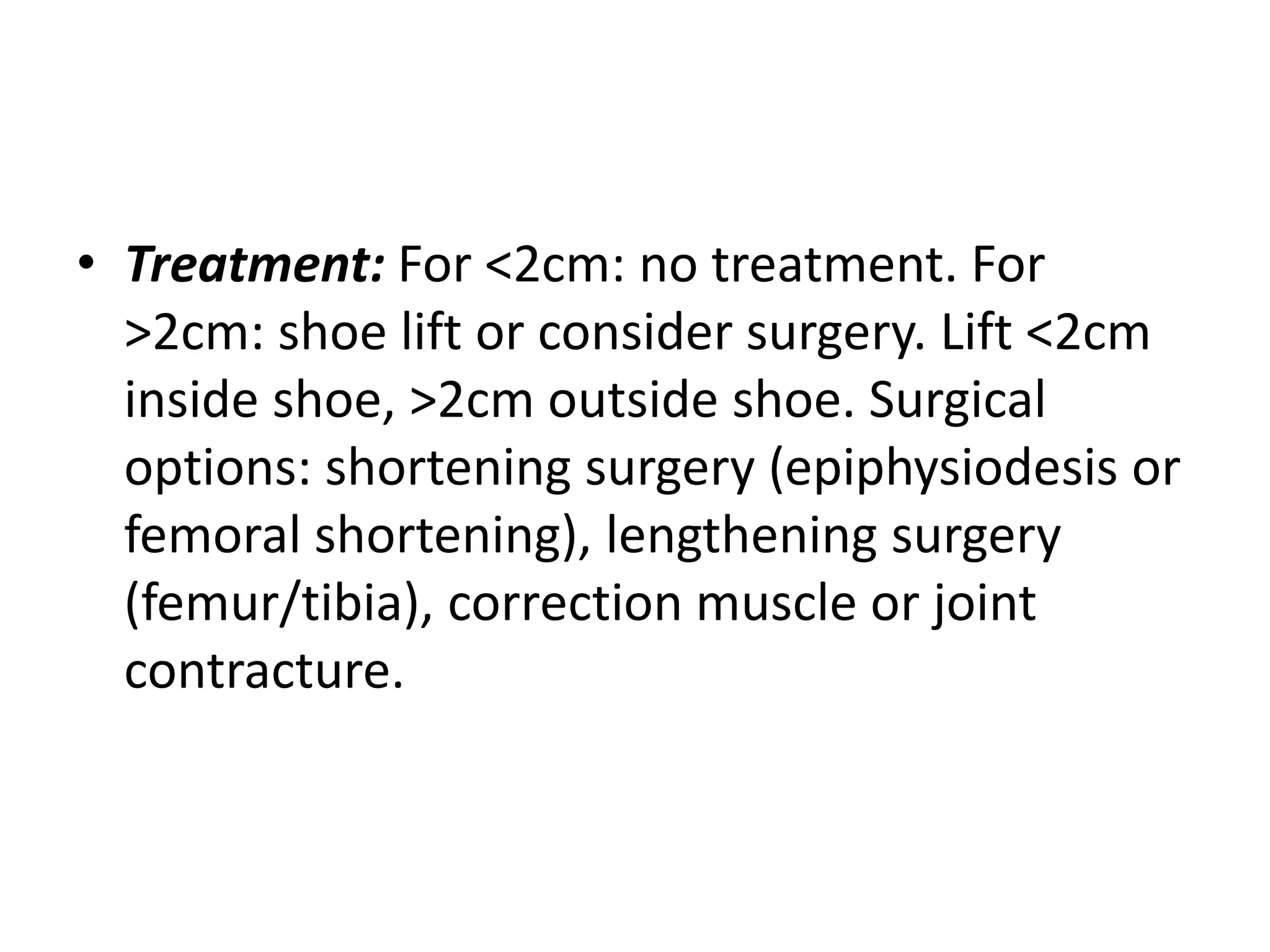 • Treatment: For <2cm: no treatment. For
>2cm: shoe lift or consider surgery. Lift <2cm
inside shoe, >2cm outside shoe. Surgical
options: shortening surgery (epiphysiodesis or
femoral shortening), lengthening surgery
(femur/tibia), correction muscle or joint
contracture.
 