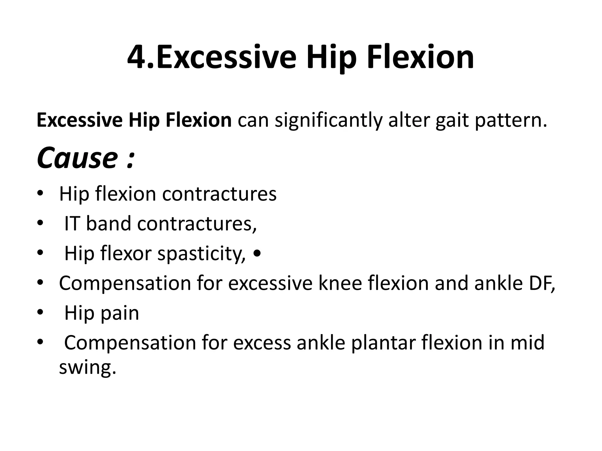4.Excessive Hip Flexion
Excessive Hip Flexion can significantly alter gait pattern.
Cause :
• Hip flexion contractures
• IT band contractures,
• Hip flexor spasticity, •
• Compensation for excessive knee flexion and ankle DF,
• Hip pain
• Compensation for excess ankle plantar flexion in mid
swing.
 