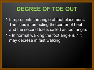 DEGREE OF TOE OUT
• It represents the angle of foot placement.
The lines intersecting the center of heel
and the second toe is called as foot angle.
• ▪ In normal walking the foot angle is 7 it
may decrese in fast walking
 