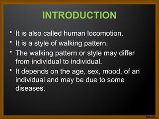 INTRODUCTION
• It is also called human locomotion.
• It is a style of walking pattern.
• The walking pattern or style may differ
from individual to individual.
• It depends on the age, sex, mood, of an
individual and may be due to some
diseases.
 