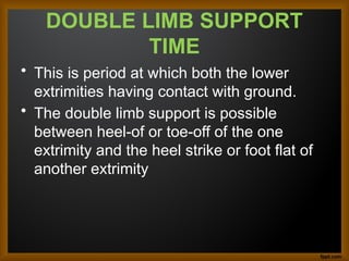 DOUBLE LIMB SUPPORT
TIME
• This is period at which both the lower
extrimities having contact with ground.
• The double limb support is possible
between heel-of or toe-off of the one
extrimity and the heel strike or foot flat of
another extrimity
 