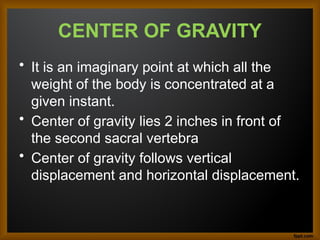 CENTER OF GRAVITY
• It is an imaginary point at which all the
weight of the body is concentrated at a
given instant.
• Center of gravity lies 2 inches in front of
the second sacral vertebra
• Center of gravity follows vertical
displacement and horizontal displacement.
 