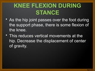 KNEE FLEXION DURING
STANCE
• As the hip joint passes over the foot during
the support phase, there is some flexion of
the knee.
• This reduces vertical movements at the
hip. Decrease the displacement of center
of gravity.
 