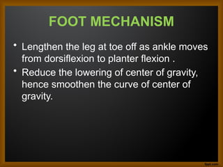 FOOT MECHANISM
• Lengthen the leg at toe off as ankle moves
from dorsiflexion to planter flexion .
• Reduce the lowering of center of gravity,
hence smoothen the curve of center of
gravity.
 