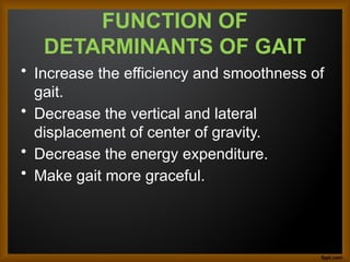 FUNCTION OF
DETARMINANTS OF GAIT
• Increase the efficiency and smoothness of
gait.
• Decrease the vertical and lateral
displacement of center of gravity.
• Decrease the energy expenditure.
• Make gait more graceful.
 
