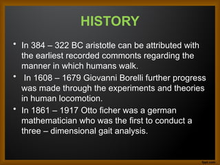 HISTORY
• In 384 – 322 BC aristotle can be attributed with
the earliest recorded commonts regarding the
manner in which humans walk.
• In 1608 – 1679 Giovanni Borelli further progress
was made through the experiments and theories
in human locomotion.
• In 1861 – 1917 Otto ficher was a german
mathematician who was the first to conduct a
three – dimensional gait analysis.
 