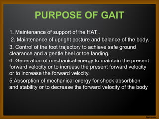 PURPOSE OF GAIT
1. Maintenance of support of the HAT .
2. Maintenance of upright posture and balance of the body.
3. Control of the foot trajectory to achieve safe ground
clearance and a gentle heel or toe landing.
4. Generation of mechanical energy to maintain the present
forward velocity or to increase the present forward velocity
or to increase the forward velocity.
5.Absorption of mechanical energy for shock absorbtion
and stability or to decrease the forward velocity of the body.
 