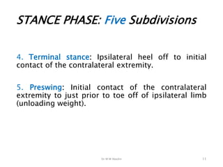 Dr M M Abedin
STANCE PHASE: Five Subdivisions
4. Terminal stance: Ipsilateral heel off to initial
contact of the contralateral extremity.
5. Preswing: Initial contact of the contralateral
extremity to just prior to toe off of ipsilateral limb
(unloading weight).
11
 