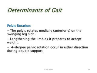 Dr M M Abedin
Determinants of Gait
Pelvic Rotation:
- The pelvis rotates medially (anteriorly) on the
swinging leg side
- Lengthening the limb as it prepares to accept
weight.
- 4-degree pelvic rotation occur in either direction
during double support
23
 