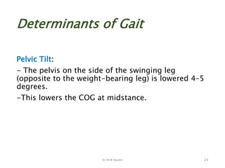 Dr M M Abedin
Determinants of Gait
Pelvic Tilt:
- The pelvis on the side of the swinging leg
(opposite to the weight-bearing leg) is lowered 4–5
degrees.
-This lowers the COG at midstance.
24
 