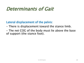 Dr M M Abedin
Determinants of Gait
Lateral displacement of the pelvis:
- There is displacement toward the stance limb.
- The net COG of the body must lie above the base
of support (the stance foot).
28
 