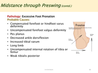 Dr M M Abedin 49
Midstance through Preswing (contd.)
Pathology: Excessive Foot Pronation
Probable Causes:
• Compensated forefoot or hindfoot varus
deformity
• Uncompensated forefoot valgus deformity
• Pes planus
• Decreased ankle dorsiflexion
• Increased tibial varum
• Long limb
• Uncompensated internal rotation of tibia or
femur
• Weak tibialis posterior
 