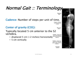 Dr M M Abedin
Normal Gait :: Terminology
Cadence: Number of steps per unit of time.
Center of gravity (COG):
Typically located 5 cm anterior to the S2
vertebra.
• displaced 5 cm (<2 inches) horizontally
• 5 cm vertically
6
 