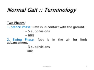 Dr M M Abedin
Normal Gait :: Terminology
Two Phases:
1. Stance Phase: limb is in contact with the ground.
- 5 subdivisions
- 60%
2. Swing Phase: foot is in the air for limb
advancement.
- 3 subdivisions
-40%
7
 