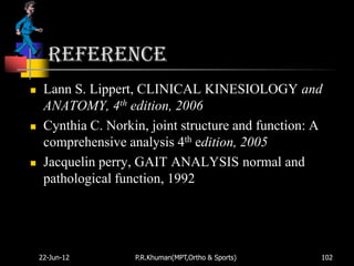 Reference
    Lann S. Lippert, CLINICAL KINESIOLOGY and
     ANATOMY, 4th edition, 2006
    Cynthia C. Norkin, joint structure and function: A
     comprehensive analysis 4th edition, 2005
    Jacquelin perry, GAIT ANALYSIS normal and
     pathological function, 1992




    22-Jun-12        P.R.Khuman(MPT,Ortho & Sports)   102
 