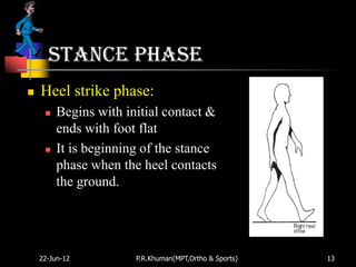 Stance phase
   Heel strike phase:
        Begins with initial contact &
         ends with foot flat
        It is beginning of the stance
         phase when the heel contacts
         the ground.




    22-Jun-12          P.R.Khuman(MPT,Ortho & Sports)   13
 
