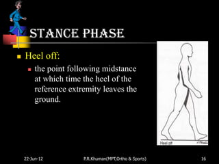 Stance phase
   Heel off:
        the point following midstance
         at which time the heel of the
         reference extremity leaves the
         ground.




    22-Jun-12          P.R.Khuman(MPT,Ortho & Sports)   16
 