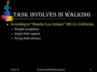 Task involves in walking
   According to “Rancho Los Amigos” (RLA), California
       Weight acceptance
       Single limb support
       Swing limb advance




    22-Jun-12           P.R.Khuman(MPT,Ortho & Sports)   3
 