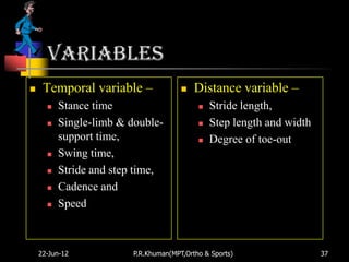 variables
    Temporal variable –                  Distance variable –
         Stance time                          Stride length,
         Single-limb & double-                Step length and width
          support time,                        Degree of toe-out
         Swing time,
         Stride and step time,
         Cadence and
         Speed



    22-Jun-12            P.R.Khuman(MPT,Ortho & Sports)                 37
 