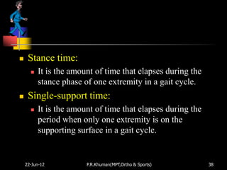     Stance time:
         It is the amount of time that elapses during the
          stance phase of one extremity in a gait cycle.
    Single-support time:
         It is the amount of time that elapses during the
          period when only one extremity is on the
          supporting surface in a gait cycle.


    22-Jun-12           P.R.Khuman(MPT,Ortho & Sports)       38
 