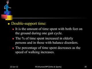     Double-support time:
         It is the amount of time spent with both feet on
          the ground during one gait cycle.
         The % of time spent increased in elderly
          persons and in those with balance disorders.
         The percentage of time spent decreases as the
          speed of walking increases.


    22-Jun-12           P.R.Khuman(MPT,Ortho & Sports)       39
 