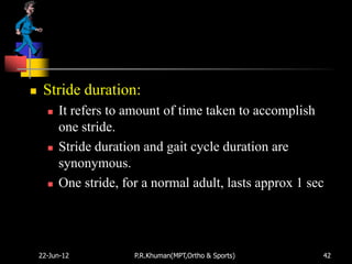     Stride duration:
         It refers to amount of time taken to accomplish
          one stride.
         Stride duration and gait cycle duration are
          synonymous.
         One stride, for a normal adult, lasts approx 1 sec




    22-Jun-12           P.R.Khuman(MPT,Ortho & Sports)     42
 