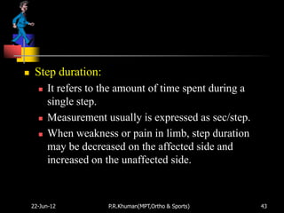     Step duration:
         It refers to the amount of time spent during a
          single step.
         Measurement usually is expressed as sec/step.
         When weakness or pain in limb, step duration
          may be decreased on the affected side and
          increased on the unaffected side.



    22-Jun-12          P.R.Khuman(MPT,Ortho & Sports)      43
 