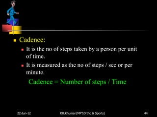     Cadence:
         It is the no of steps taken by a person per unit
          of time.
         It is measured as the no of steps / sec or per
          minute.
           Cadence = Number of steps / Time



    22-Jun-12           P.R.Khuman(MPT,Ortho & Sports)       44
 