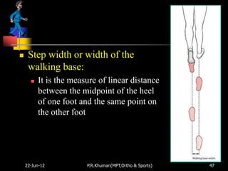    Step width or width of the
     walking base:
         It is the measure of linear distance
          between the midpoint of the heel
          of one foot and the same point on
          the other foot




    22-Jun-12           P.R.Khuman(MPT,Ortho & Sports)   47
 