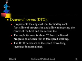     Degree of toe-out (DTO):
         It represents the angle of foot formed by each
          foot‟s line of progression and a line intersecting the
          centre of the heel and the second toe.
         The angle for men is about 70 from the line of
          progression of each foot at free speed walking.
         The DTO decreases as the speed of walking
          increases in normal men.



    22-Jun-12            P.R.Khuman(MPT,Ortho & Sports)            48
 