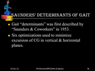 SaunderS’ Determinants of gait
    Gait “determinants” was first described by
     “Saunders & Coworkers” in 1953.
    Six optimizations used to minimize
     excursion of CG in vertical & horizontal
     planes.




    22-Jun-12      P.R.Khuman(MPT,Ortho & Sports)   56
 