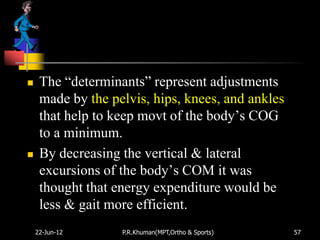     The “determinants” represent adjustments
     made by the pelvis, hips, knees, and ankles
     that help to keep movt of the body‟s COG
     to a minimum.
    By decreasing the vertical & lateral
     excursions of the body‟s COM it was
     thought that energy expenditure would be
     less & gait more efficient.
    22-Jun-12      P.R.Khuman(MPT,Ortho & Sports)   57
 
