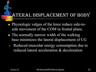 Lateral displacement of body
 Physiologic valgus of the knee reduce side-to-
  side movement of the COM in frontal plane.
 The normally narrow width of the walking

  base minimizes the lateral displacement of CG
 Reduced muscular energy consumption due to
   reduced lateral acceleration & deceleration



    22-Jun-12    P.R.Khuman(MPT,Ortho & Sports)    63
 