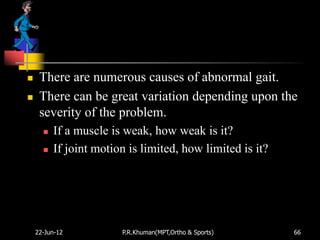     There are numerous causes of abnormal gait.
    There can be great variation depending upon the
     severity of the problem.
         If a muscle is weak, how weak is it?
         If joint motion is limited, how limited is it?




    22-Jun-12           P.R.Khuman(MPT,Ortho & Sports)     66
 