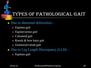 Types of pathological gait
    Due to abnormal deformities –
         Equinus gait
         Equinovarous gait
         Calcaneal gait
         Knock & bow knee gait
         Genurecurvatum gait
    Due to Leg Length Discrepancy (LLD) –
         Equinus gait


    22-Jun-12            P.R.Khuman(MPT,Ortho & Sports)   69
 