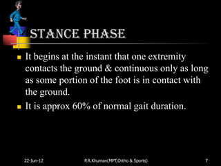Stance phase
   It begins at the instant that one extremity
    contacts the ground & continuous only as long
    as some portion of the foot is in contact with
    the ground.
   It is approx 60% of normal gait duration.




    22-Jun-12     P.R.Khuman(MPT,Ortho & Sports)   7
 